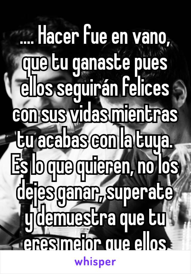 .... Hacer fue en vano, que tu ganaste pues ellos seguirán felices con sus vidas mientras tu acabas con la tuya. Es lo que quieren, no los dejes ganar, superate y demuestra que tu eres mejor que ellos