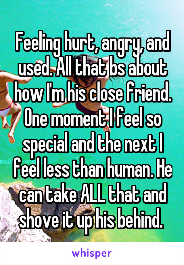 Feeling hurt, angry, and used. All that bs about how I'm his close friend. One moment I feel so special and the next I feel less than human. He can take ALL that and shove it up his behind. 