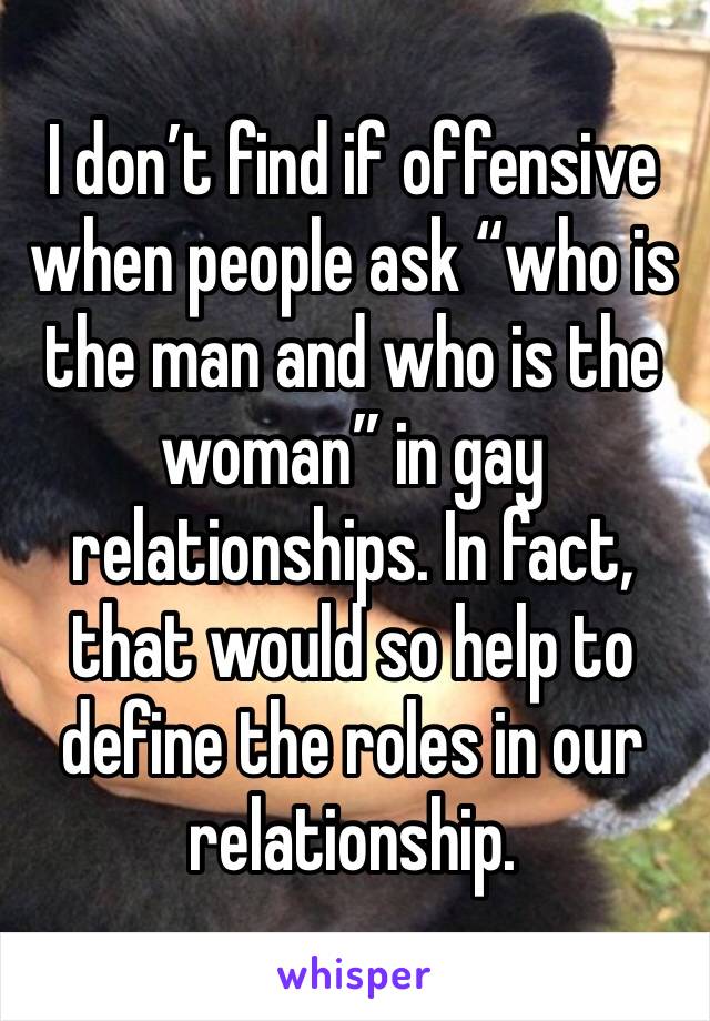 I don’t find if offensive when people ask “who is the man and who is the woman” in gay relationships. In fact, that would so help to define the roles in our relationship.