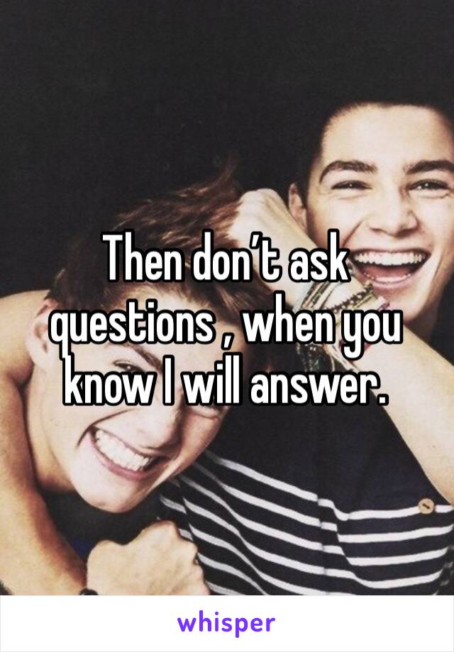 Then don’t ask questions , when you know I will answer.