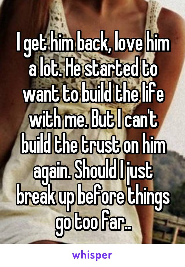 I get him back, love him a lot. He started to want to build the life with me. But I can't build the trust on him again. Should I just break up before things go too far..