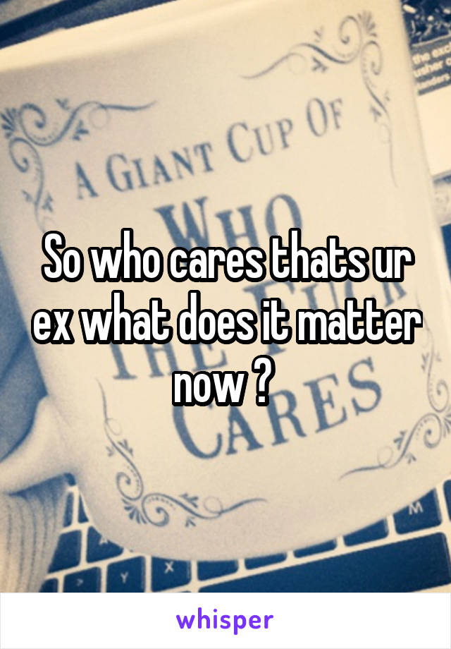 So who cares thats ur ex what does it matter now ? 