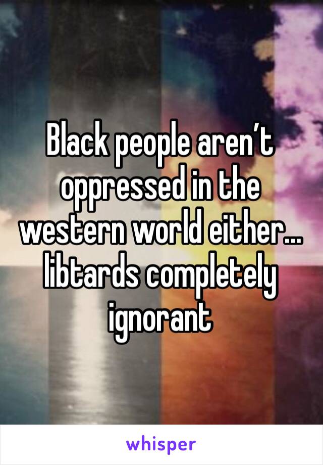 Black people aren’t oppressed in the western world either... libtards completely ignorant 