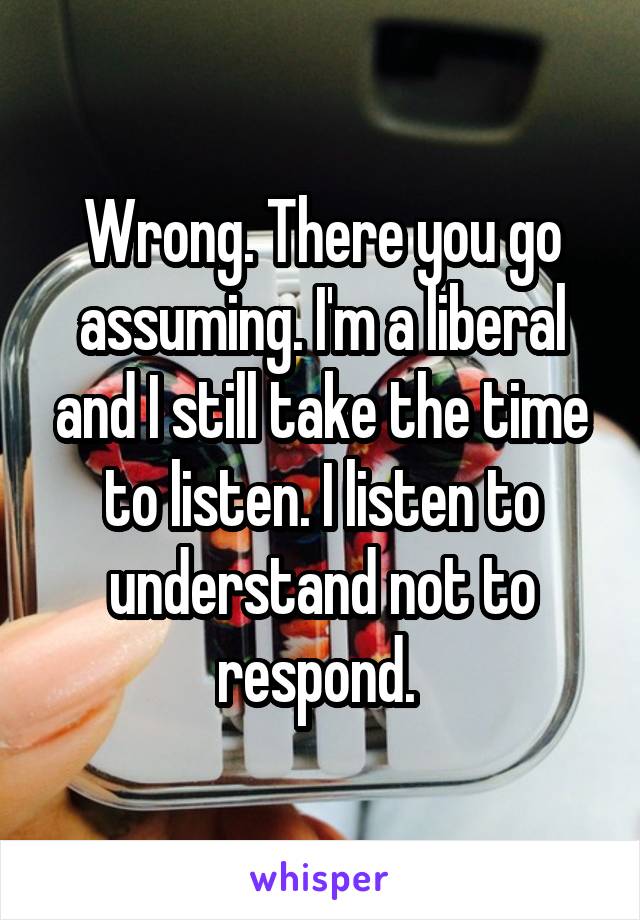 Wrong. There you go assuming. I'm a liberal and I still take the time to listen. I listen to understand not to respond. 