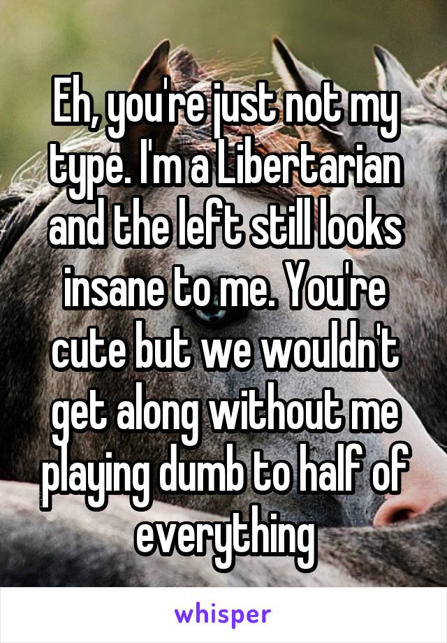 Eh, you're just not my type. I'm a Libertarian and the left still looks insane to me. You're cute but we wouldn't get along without me playing dumb to half of everything