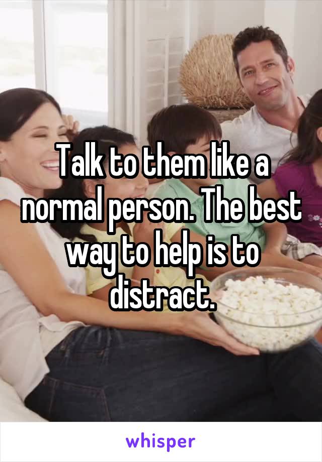 Talk to them like a normal person. The best way to help is to distract.