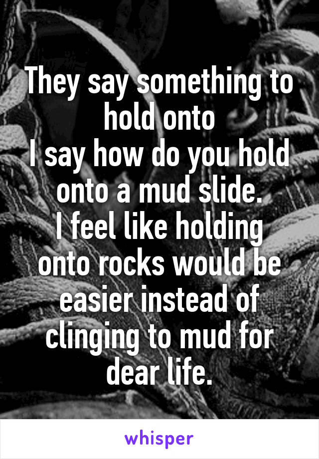 They say something to hold onto
I say how do you hold onto a mud slide.
I feel like holding onto rocks would be easier instead of clinging to mud for dear life.