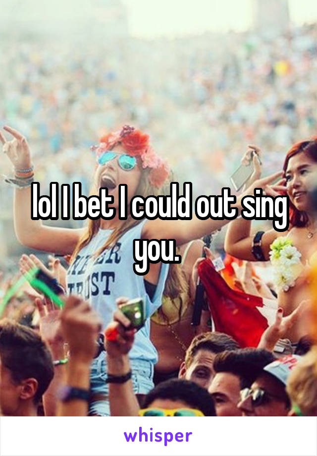 lol I bet I could out sing you. 