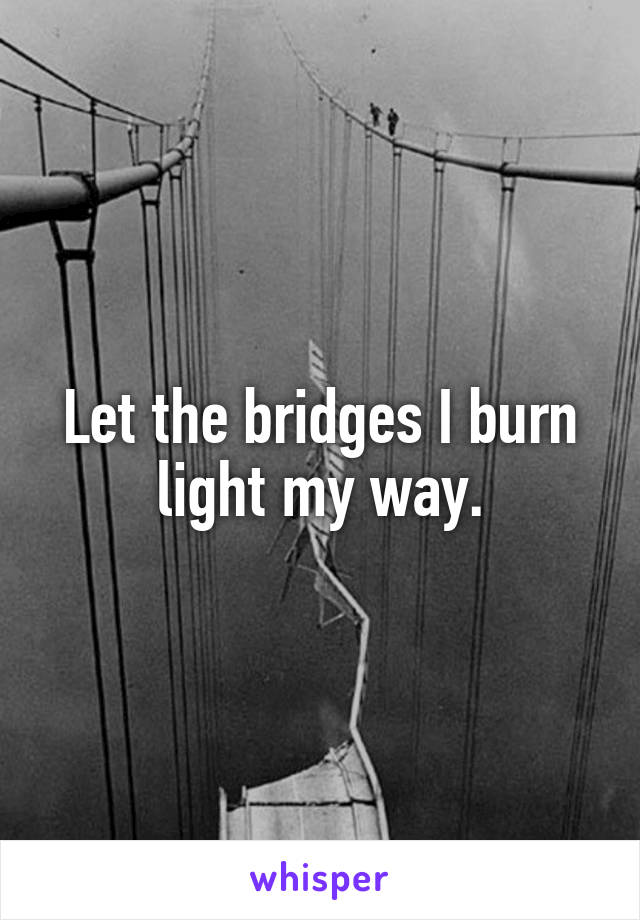 Let the bridges I burn light my way.