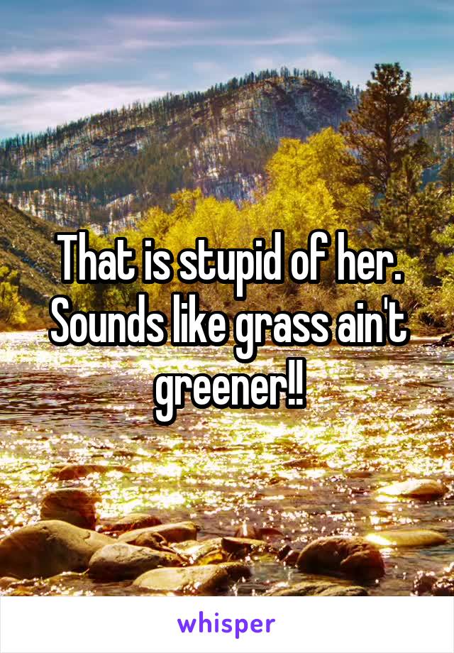 That is stupid of her. Sounds like grass ain't greener!!