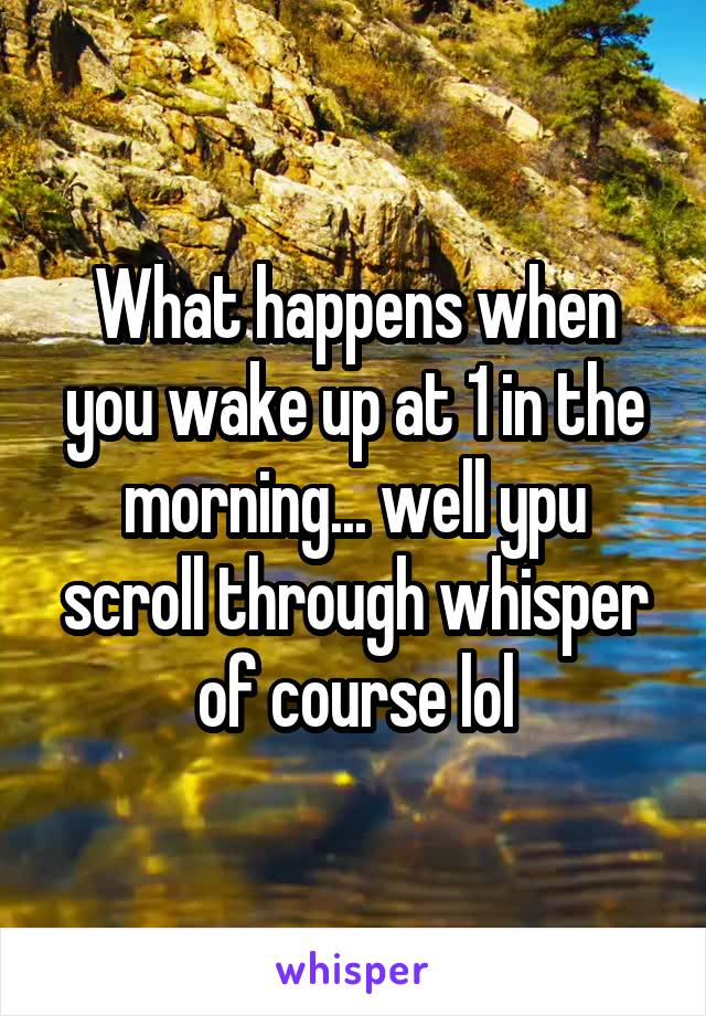 What happens when you wake up at 1 in the morning... well ypu scroll through whisper of course lol