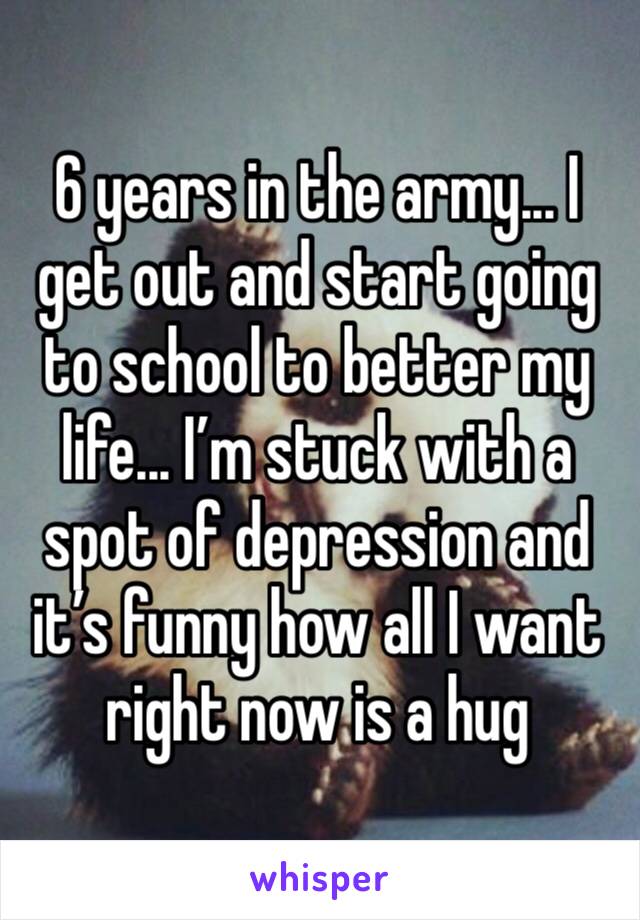 6 years in the army... I get out and start going to school to better my life... I’m stuck with a spot of depression and it’s funny how all I want right now is a hug