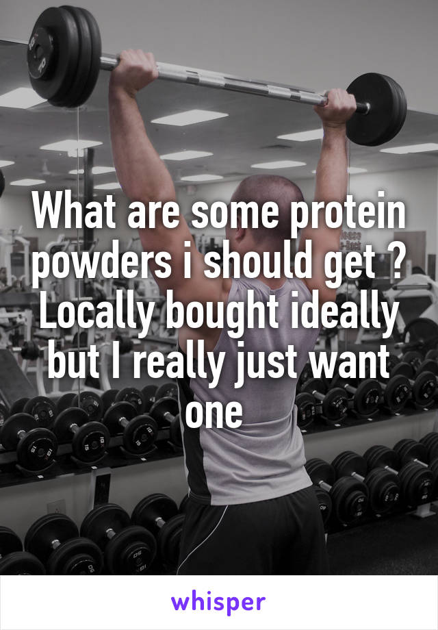 What are some protein powders i should get ? Locally bought ideally but I really just want one 