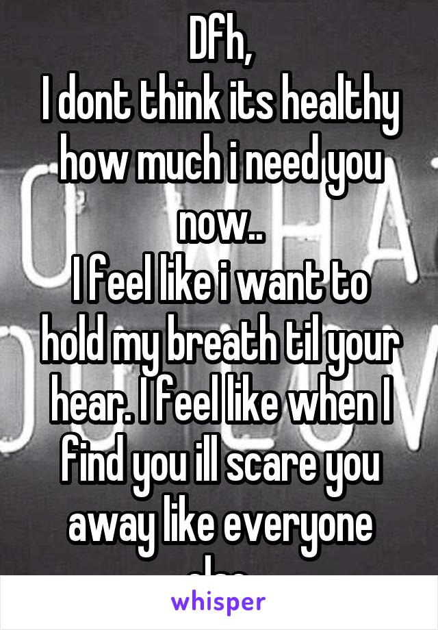 Dfh,
I dont think its healthy how much i need you now..
I feel like i want to hold my breath til your hear. I feel like when I find you ill scare you away like everyone else.