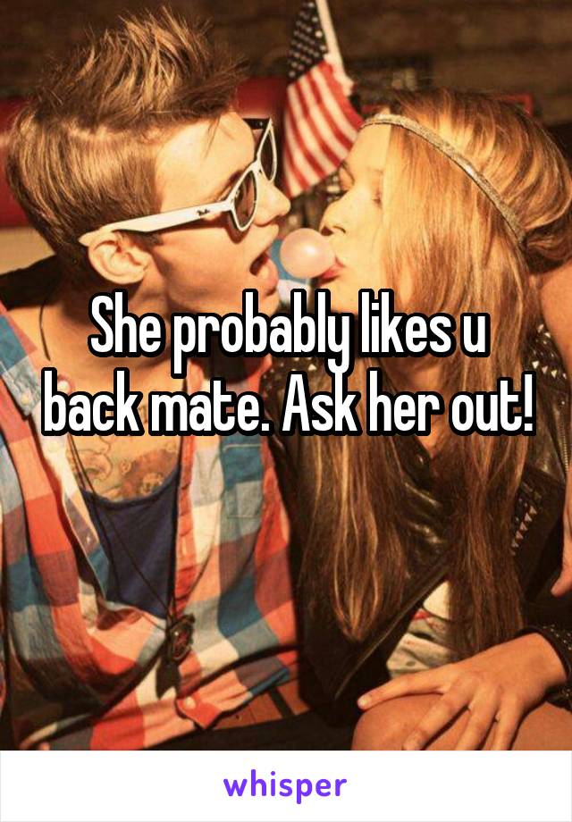 She probably likes u back mate. Ask her out! 