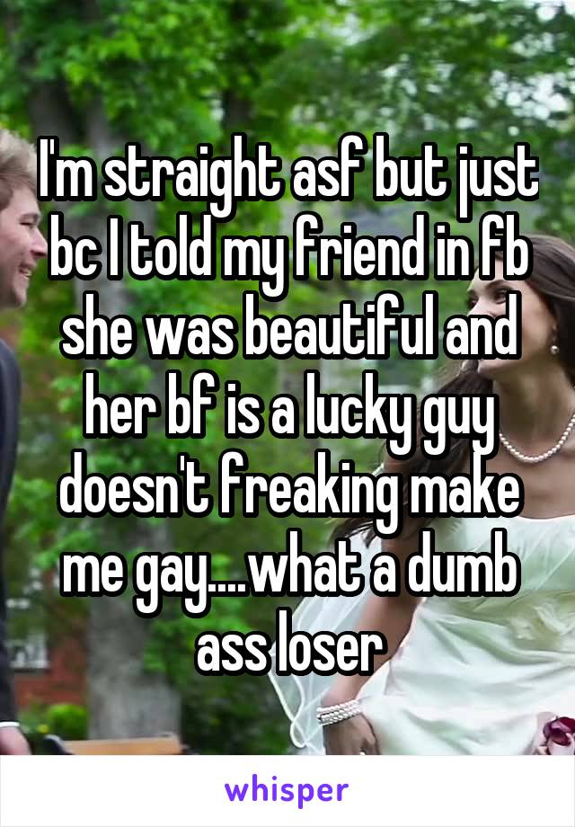 I'm straight asf but just bc I told my friend in fb she was beautiful and her bf is a lucky guy doesn't freaking make me gay....what a dumb ass loser