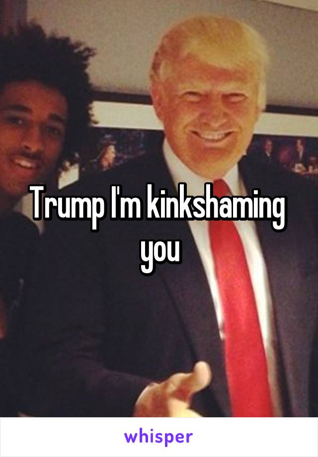 Trump I'm kinkshaming  you