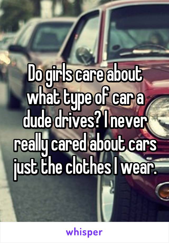 Do girls care about what type of car a dude drives? I never really cared about cars just the clothes I wear.