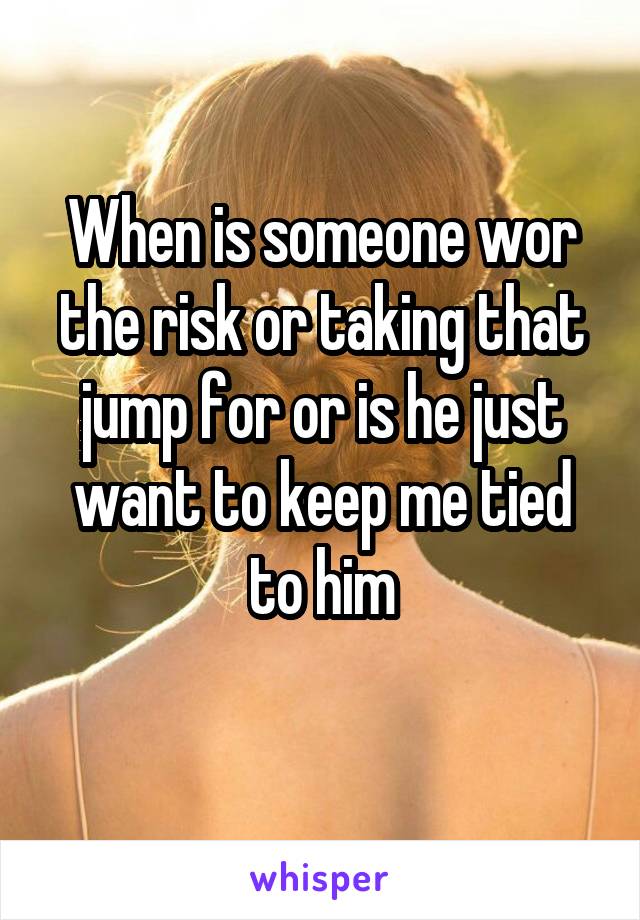 When is someone wor the risk or taking that jump for or is he just want to keep me tied to him
