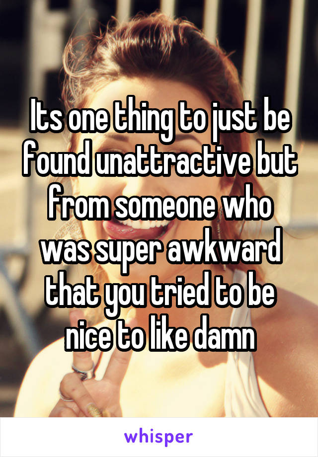 Its one thing to just be found unattractive but from someone who was super awkward that you tried to be nice to like damn