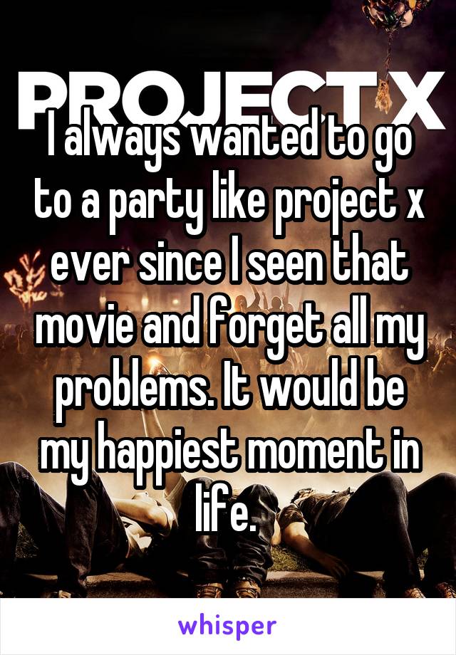 I always wanted to go to a party like project x ever since I seen that movie and forget all my problems. It would be my happiest moment in life. 