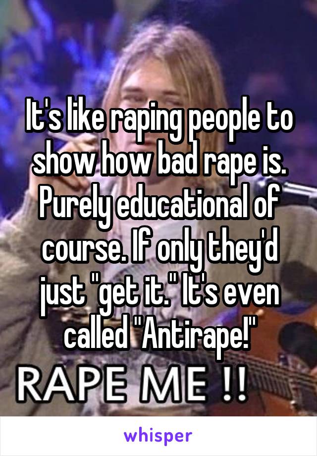 It's like raping people to show how bad rape is. Purely educational of course. If only they'd just "get it." It's even called "Antirape!"