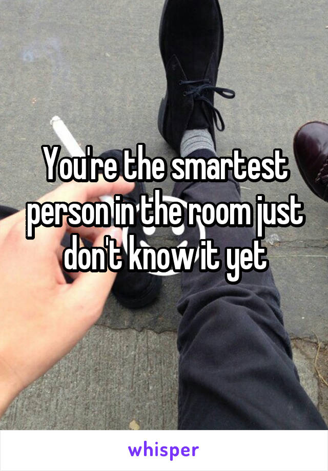 You're the smartest person in the room just don't know it yet
