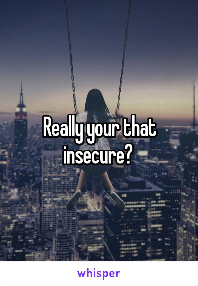 Really your that insecure? 