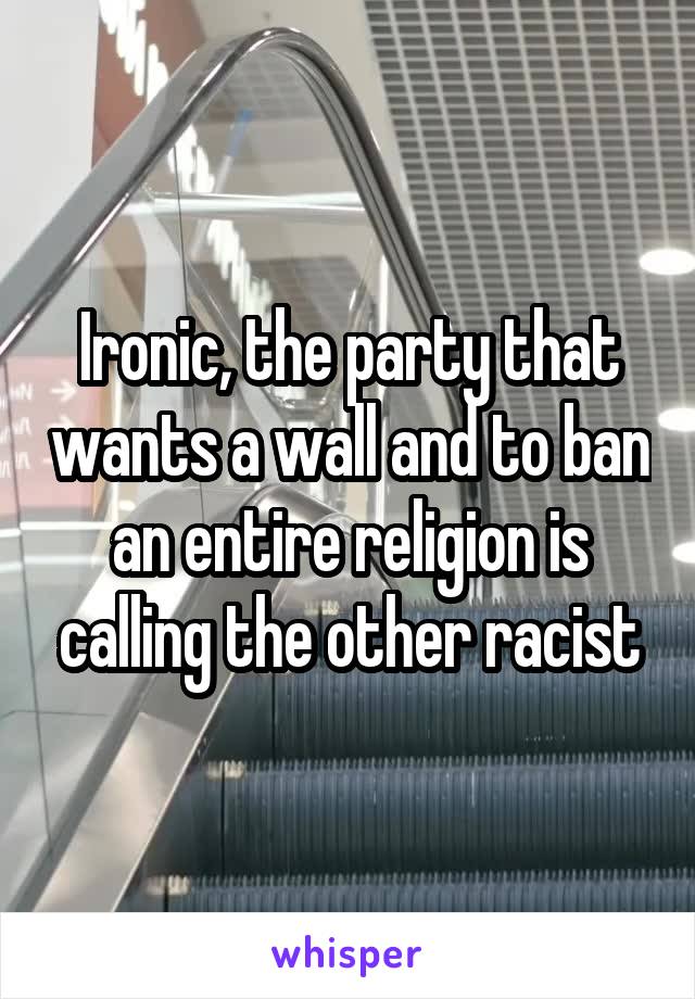 Ironic, the party that wants a wall and to ban an entire religion is calling the other racist