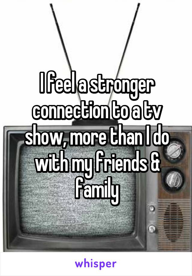 I feel a stronger connection to a tv show, more than I do with my friends & family