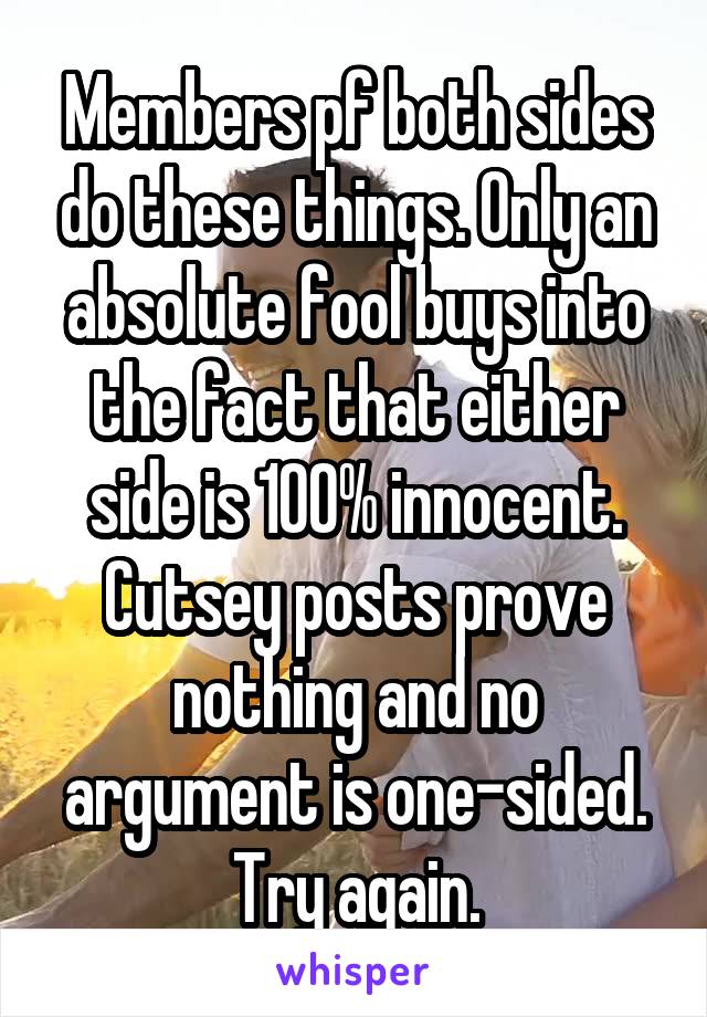 Members pf both sides do these things. Only an absolute fool buys into the fact that either side is 100% innocent. Cutsey posts prove nothing and no argument is one-sided. Try again.