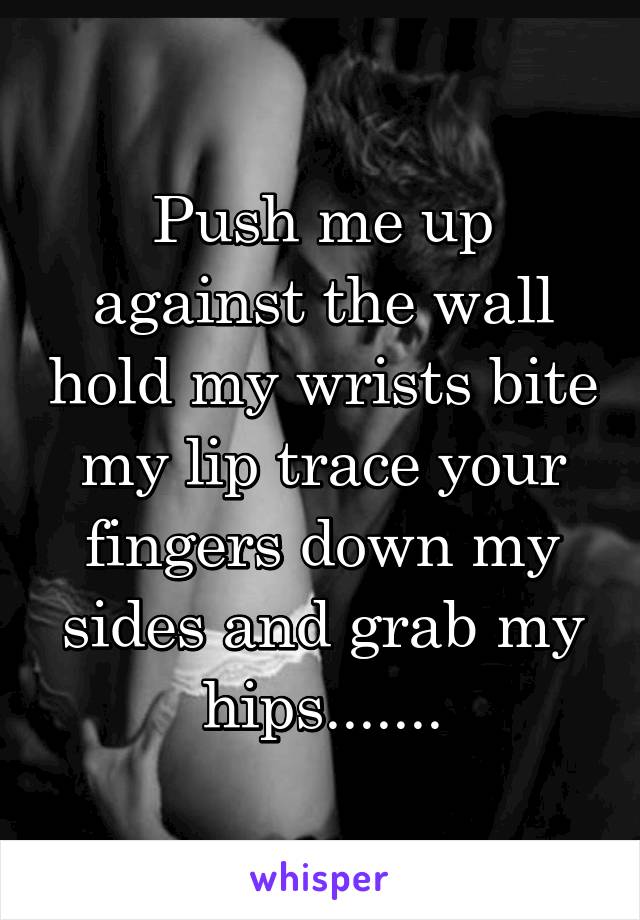 Push me up against the wall hold my wrists bite my lip trace your fingers down my sides and grab my hips.......