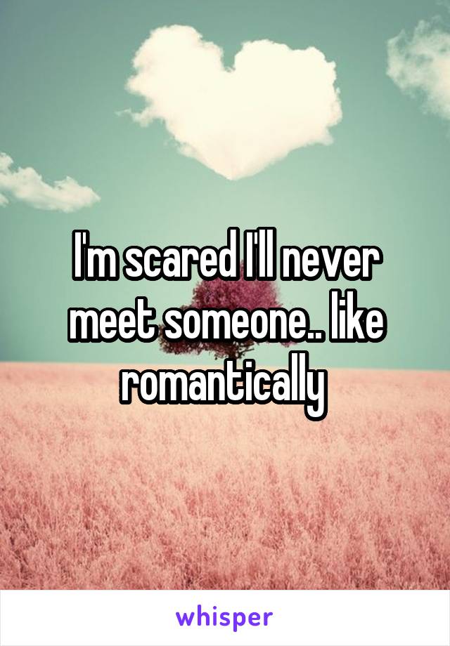 I'm scared I'll never meet someone.. like romantically 