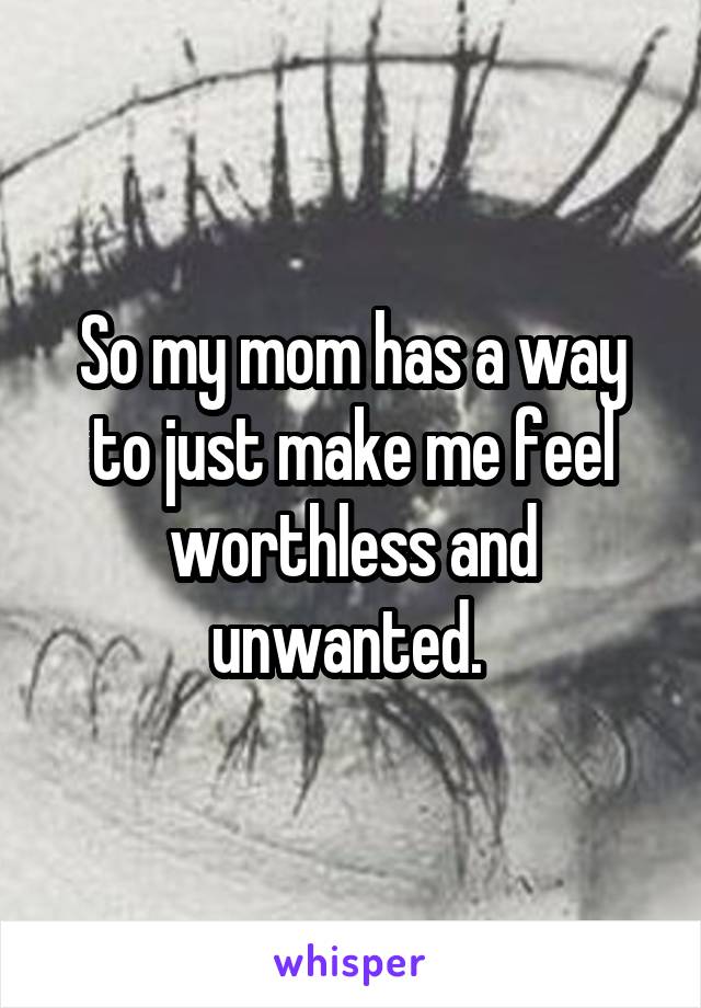 So my mom has a way to just make me feel worthless and unwanted. 