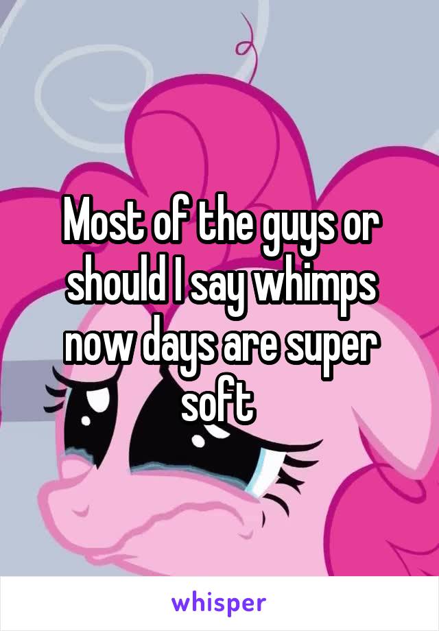 Most of the guys or should I say whimps now days are super soft 