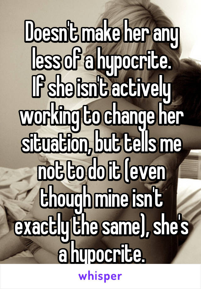 Doesn't make her any less of a hypocrite.
If she isn't actively working to change her situation, but tells me not to do it (even though mine isn't exactly the same), she's a hypocrite.