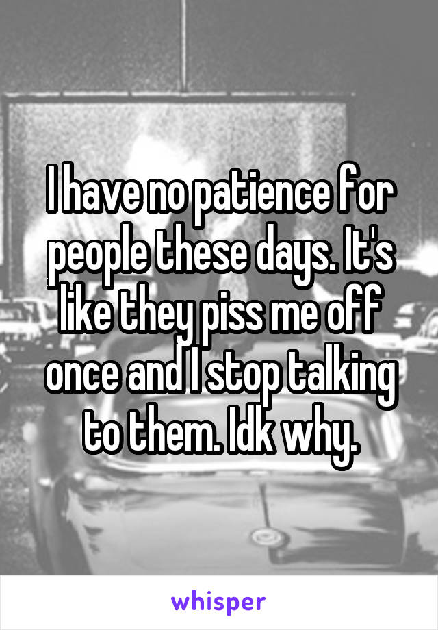 I have no patience for people these days. It's like they piss me off once and I stop talking to them. Idk why.