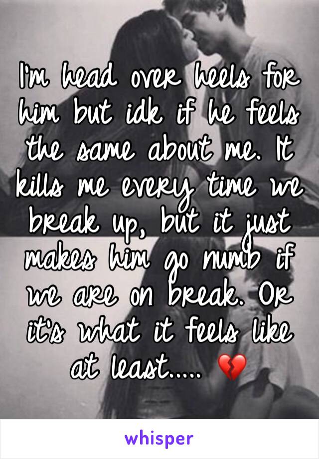 I’m head over heels for him but idk if he feels the same about me. It kills me every time we break up, but it just makes him go numb if we are on break. Or it’s what it feels like at least..... 💔