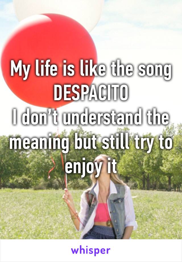 My life is like the song 
DESPACITO
I don’t understand the meaning but still try to enjoy it 