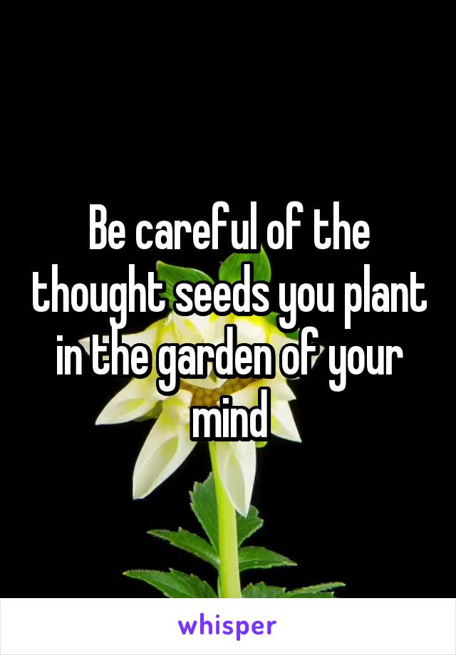 Be careful of the thought seeds you plant in the garden of your mind