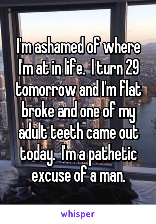 I'm ashamed of where I'm at in life.  I turn 29 tomorrow and I'm flat broke and one of my adult teeth came out today.  I'm a pathetic excuse of a man.