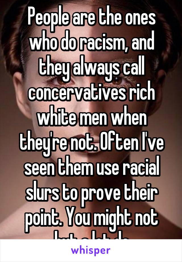 People are the ones who do racism, and they always call concervatives rich white men when they're not. Often I've seen them use racial slurs to prove their point. You might not but a lot do