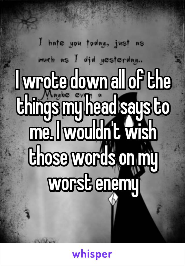 I wrote down all of the things my head says to me. I wouldn't wish those words on my worst enemy