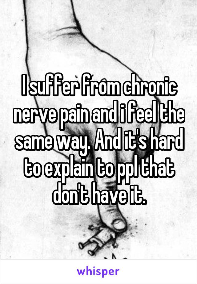 I suffer from chronic nerve pain and i feel the same way. And it's hard to explain to ppl that don't have it.