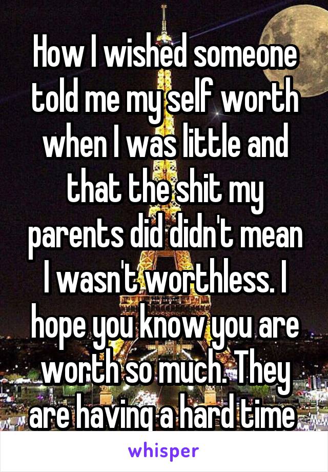 How I wished someone told me my self worth when I was little and that the shit my parents did didn't mean I wasn't worthless. I hope you know you are worth so much. They are having a hard time 