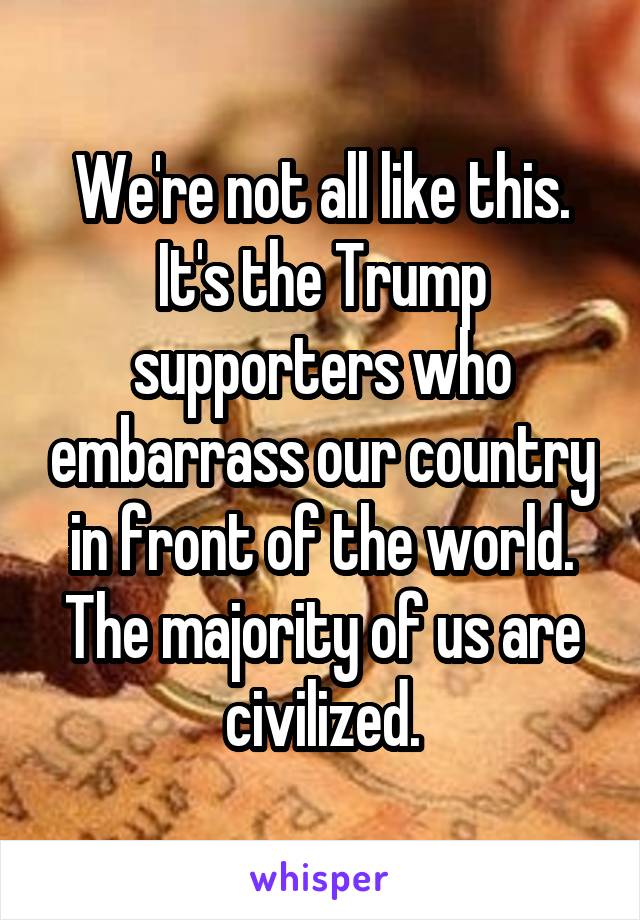 We're not all like this. It's the Trump supporters who embarrass our country in front of the world. The majority of us are civilized.