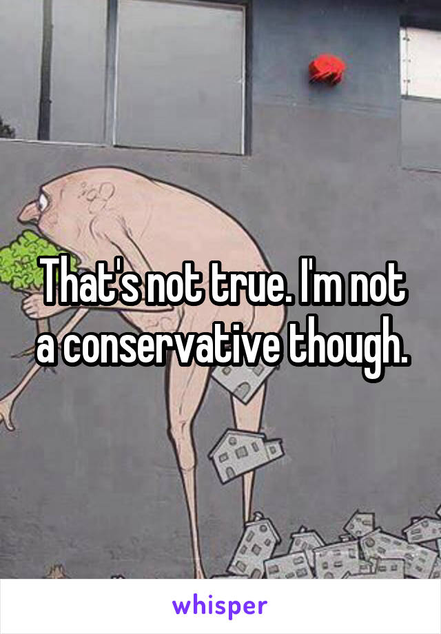 That's not true. I'm not a conservative though.