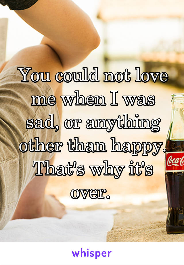 You could not love me when I was sad, or anything other than happy. That's why it's over. 