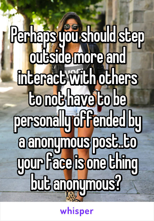 Perhaps you should step outside more and interact with others to not have to be personally offended by a anonymous post..to your face is one thing but anonymous? 