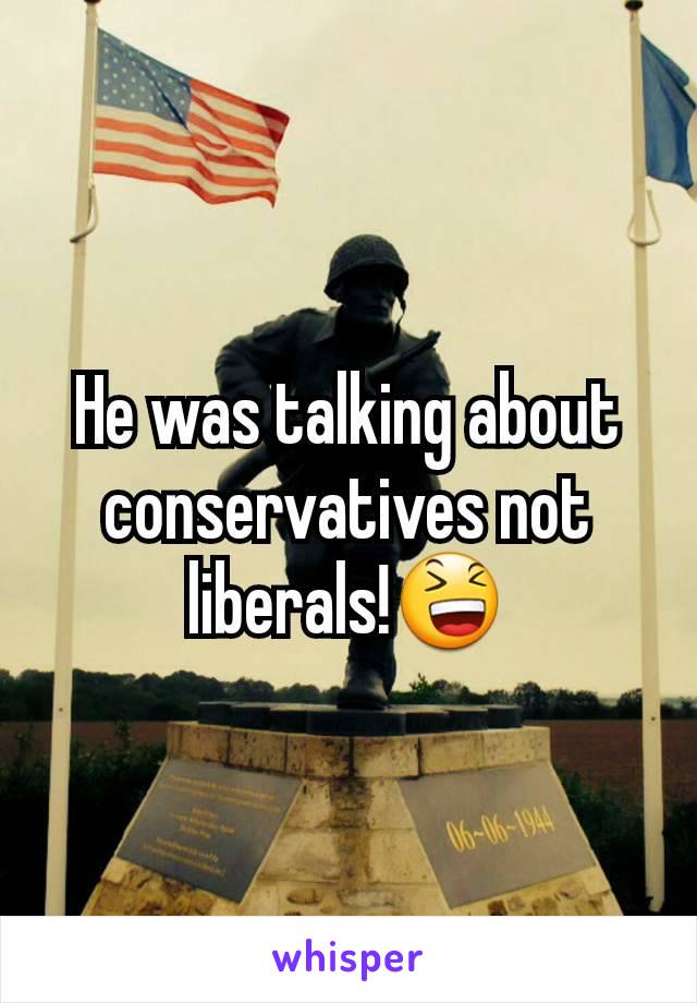 He was talking about conservatives not liberals!😆